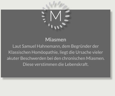 M Miasmen Laut Samuel Hahnemann, dem Begründer der Klassischen Homöopathie, liegt die Ursache vieler akuter Beschwerden bei den chronischen Miasmen. Diese verstimmen die Lebenskraft.